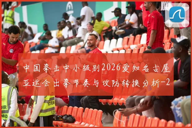 中国拳击中小级别2026爱知名古屋亚运会出拳节奏与攻防转换分析