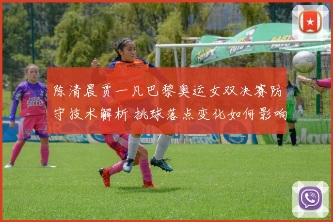 陈清晨贾一凡巴黎奥运女双决赛防守技术解析 挑球落点变化如何影响对手进攻节奏
