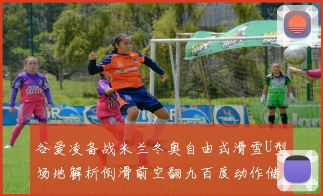 谷爱凌备战米兰冬奥自由式滑雪U型场地解析倒滑前空翻九百度动作储备价值