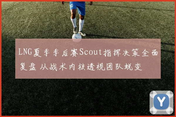 LNG夏季季后赛Scout指挥决策全面复盘 从战术内核透视团队蜕变