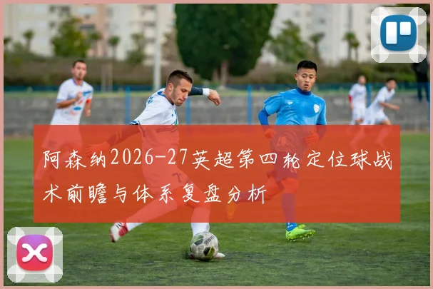 阿森纳2026-27英超第四轮定位球战术前瞻与体系复盘分析