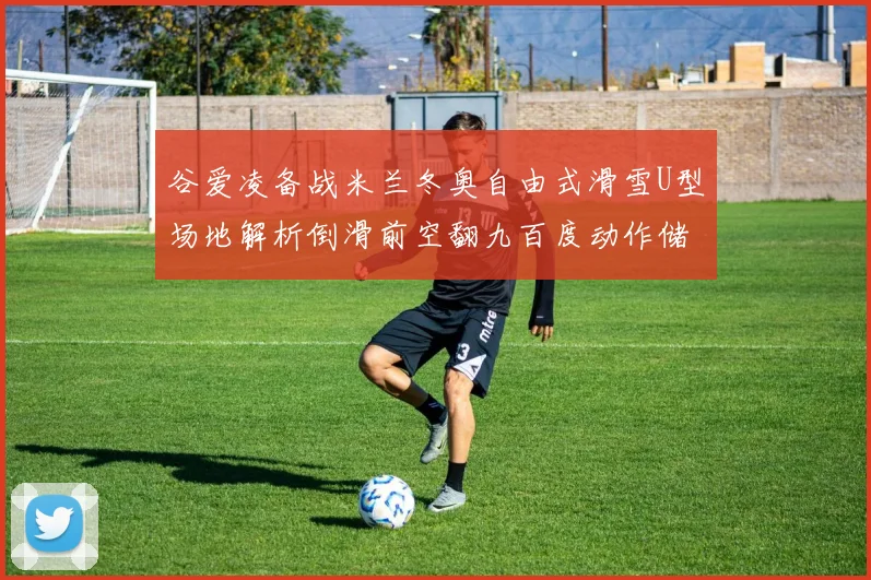 谷爱凌备战米兰冬奥自由式滑雪U型场地解析倒滑前空翻九百度动作储备价值