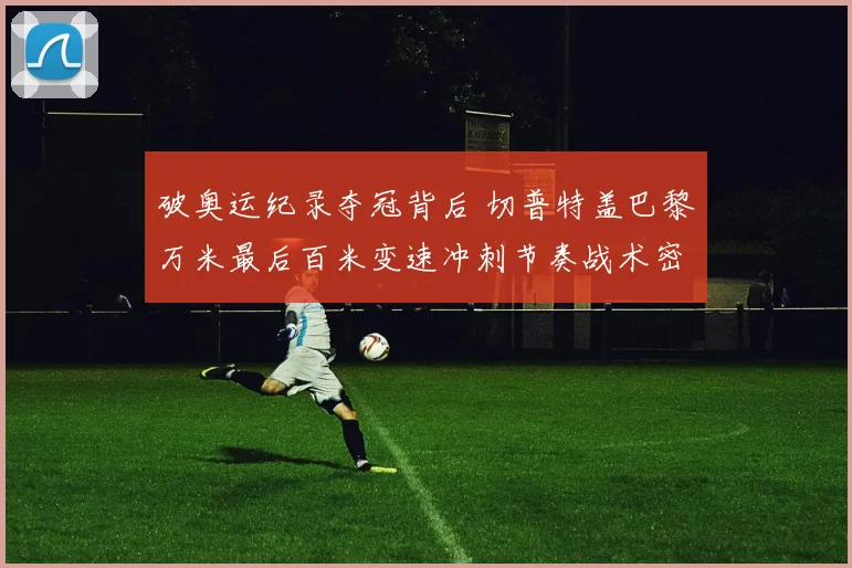 破奥运纪录夺冠背后 切普特盖巴黎万米最后百米变速冲刺节奏战术密码解析