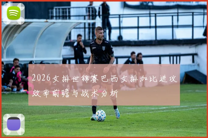 2026女排世锦赛巴西女排加比进攻效率前瞻与战术分析