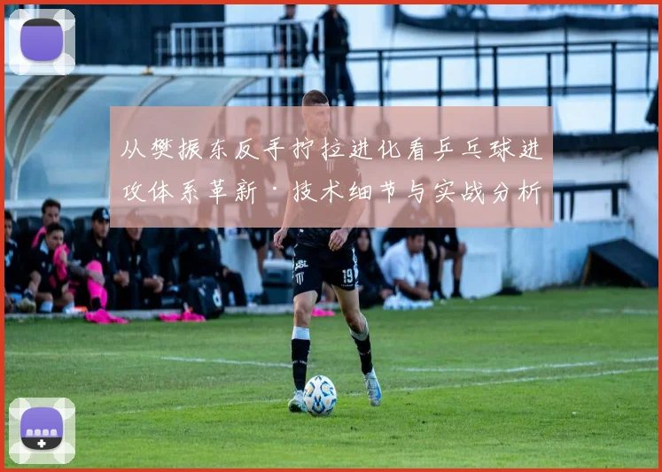 从樊振东反手拧拉进化看乒乓球进攻体系革新·技术细节与实战分析