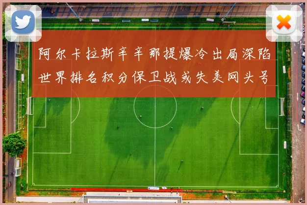 阿尔卡拉斯辛辛那提爆冷出局深陷世界排名积分保卫战或失美网头号种子