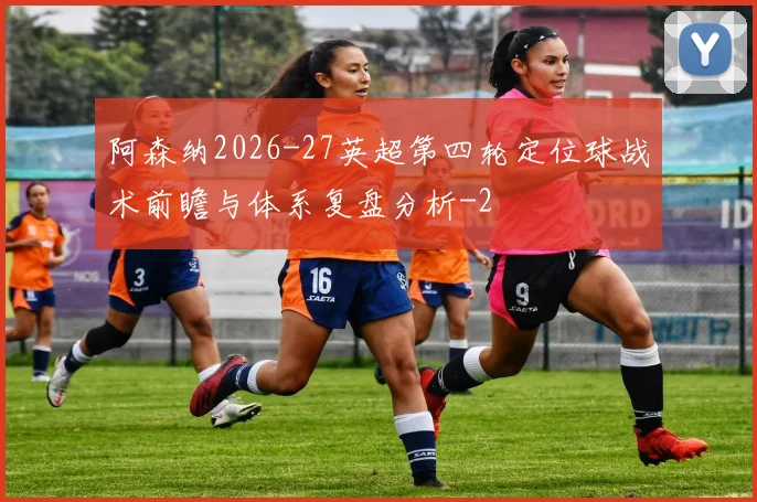 阿森纳2026-27英超第四轮定位球战术前瞻与体系复盘分析