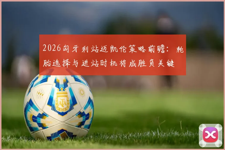 2026匈牙利站迈凯伦策略前瞻：轮胎选择与进站时机将成胜负关键