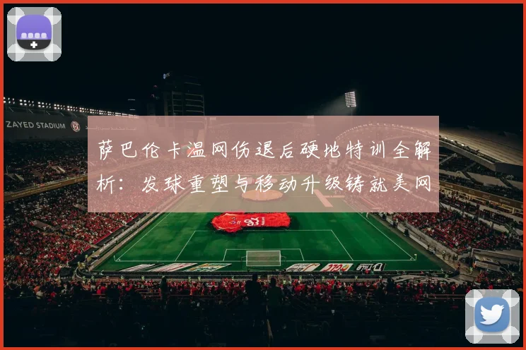 萨巴伦卡温网伤退后硬地特训全解析：发球重塑与移动升级铸就美网冠军