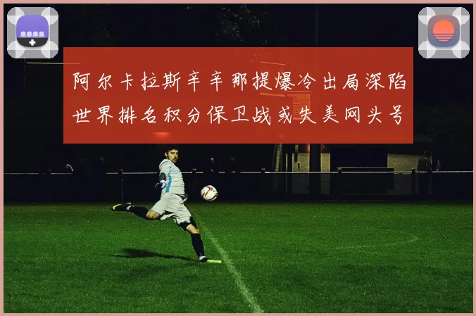 阿尔卡拉斯辛辛那提爆冷出局深陷世界排名积分保卫战或失美网头号种子
