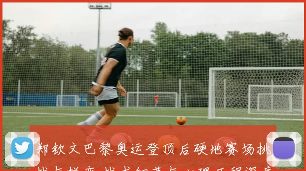 郑钦文巴黎奥运登顶后硬地赛场挑战与蜕变 战术细节与心理历程深度复盘