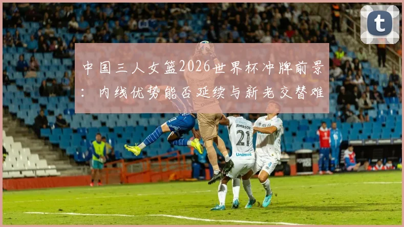 中国三人女篮2026世界杯冲牌前景：内线优势能否延续与新老交替难题