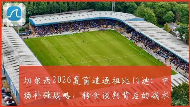 切尔西2026夏窗追逐祖比门迪:中场补强战略,转会谈判背后的战术适配与竞争博弈