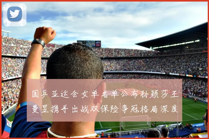 国乒亚运会女单名单公布孙颖莎王曼昱携手出战双保险争冠格局深度分析