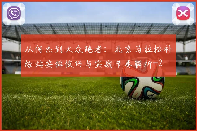 从何杰到大众跑者:北京马拉松补给站安排技巧与实战节奏解析