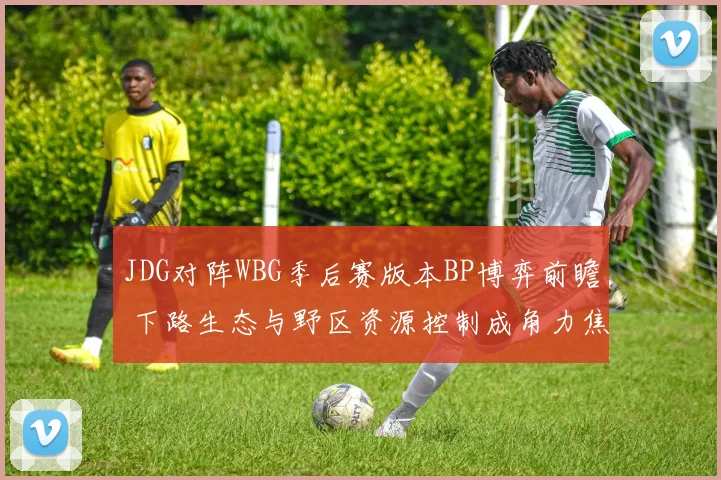 JDG对阵WBG季后赛版本BP博弈前瞻 下路生态与野区资源控制成角力焦点
