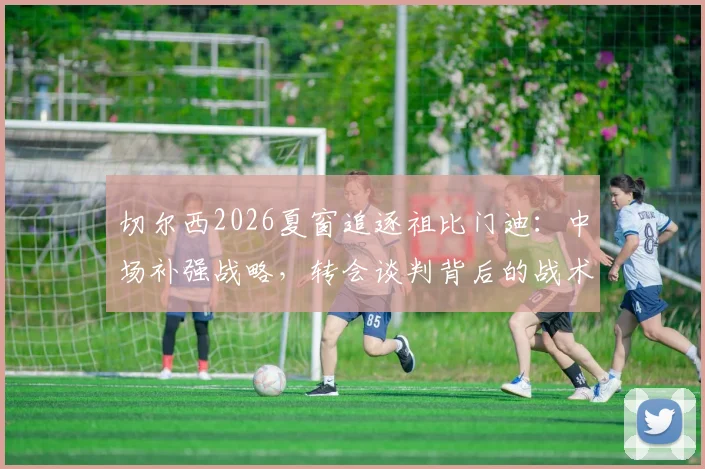 切尔西2026夏窗追逐祖比门迪：中场补强战略，转会谈判背后的战术适配与竞争博弈