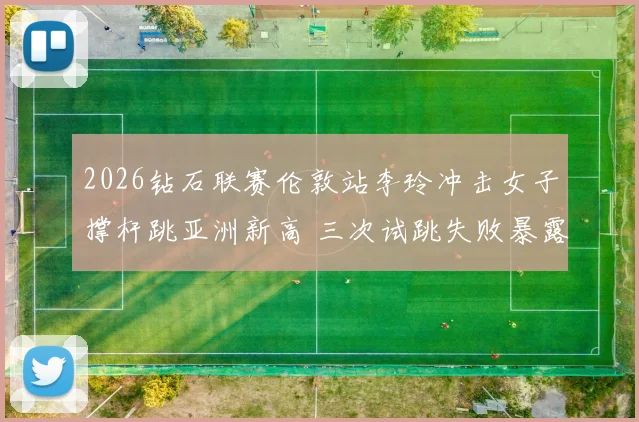 2026钻石联赛伦敦站李玲冲击女子撑杆跳亚洲新高 三次试跳失败暴露腾空阶段技术短板