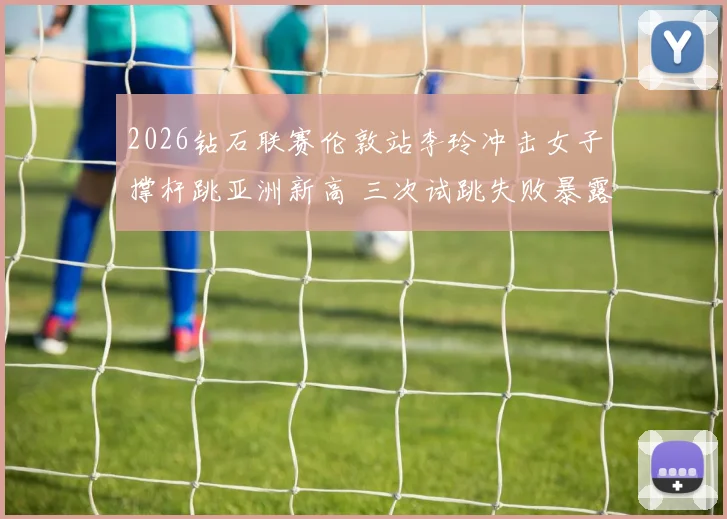 2026钻石联赛伦敦站李玲冲击女子撑杆跳亚洲新高 三次试跳失败暴露腾空阶段技术短板