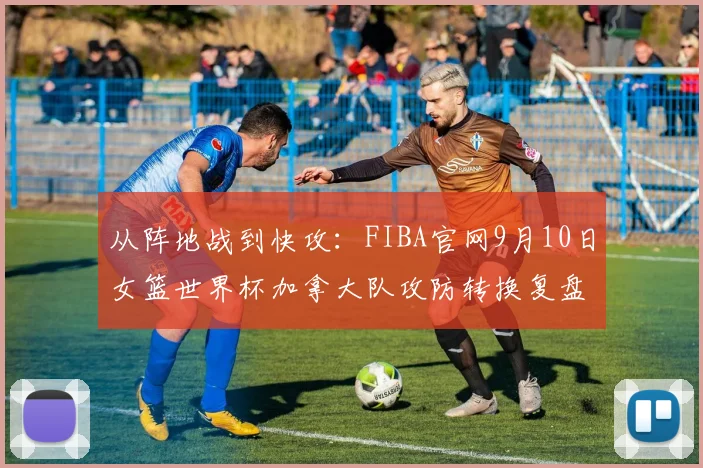 从阵地战到快攻：FIBA官网9月10日女篮世界杯加拿大队攻防转换复盘与短板分析