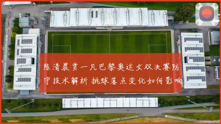 陈清晨贾一凡巴黎奥运女双决赛防守技术解析 挑球落点变化如何影响对手进攻节奏