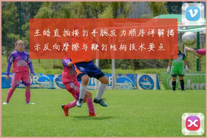 王皓直拍横打手腕发力顺序详解揭示反向摩擦与鞭打结构技术要点