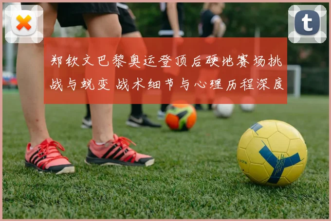 郑钦文巴黎奥运登顶后硬地赛场挑战与蜕变 战术细节与心理历程深度复盘