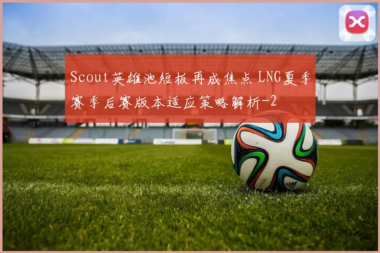 Scout英雄池短板再成焦点 LNG夏季赛季后赛版本适应策略解析