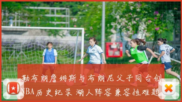 勒布朗詹姆斯与布朗尼父子同台创NBA历史纪录 湖人阵容兼容性难题与赛季前景深度分析