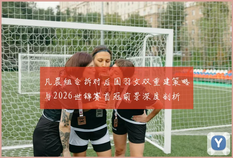 凡晨组合拆对后国羽女双重建策略与2026世锦赛首冠前景深度剖析