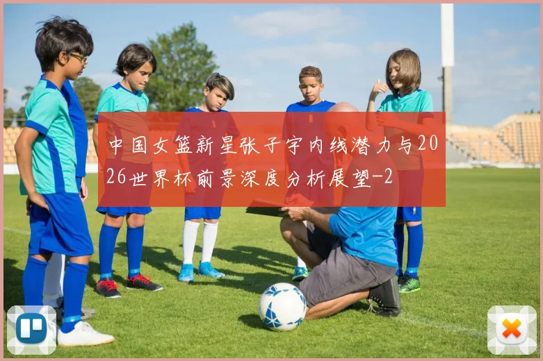 中国女篮新星张子宇内线潜力与2026世界杯前景深度分析展望