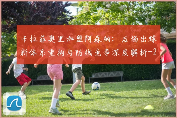 卡拉菲奥里加盟阿森纳:后场出球新体系重构与防线竞争深度解析