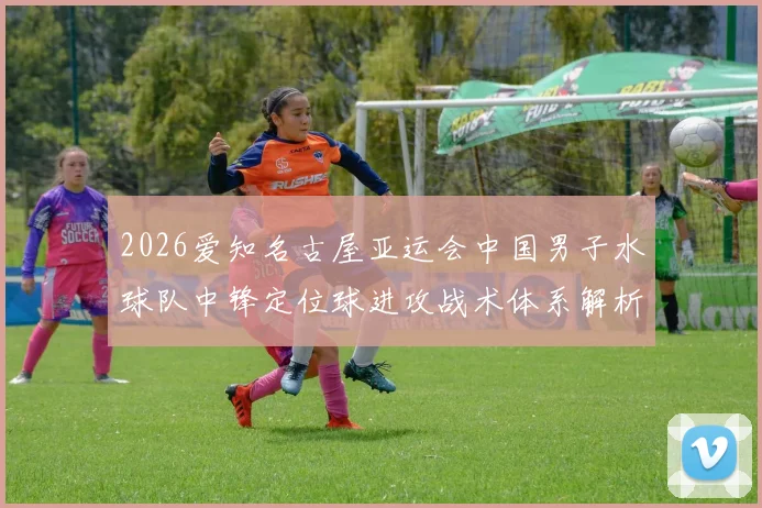 2026爱知名古屋亚运会中国男子水球队中锋定位球进攻战术体系解析