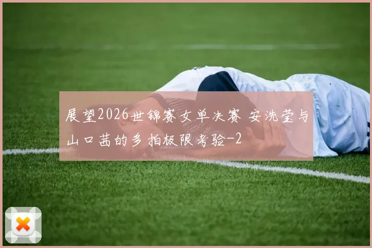 展望2026世锦赛女单决赛 安洗莹与山口茜的多拍极限考验