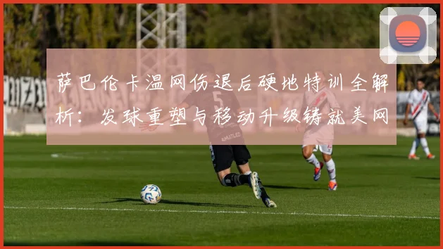 萨巴伦卡温网伤退后硬地特训全解析：发球重塑与移动升级铸就美网冠军