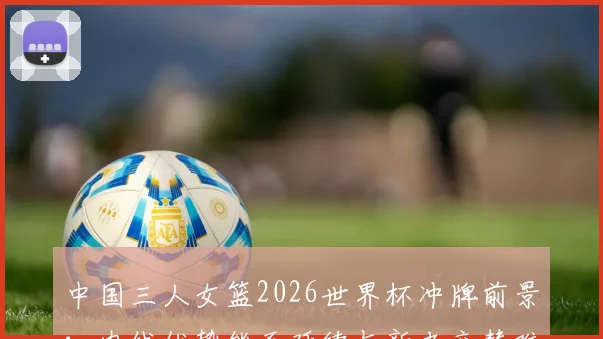 中国三人女篮2026世界杯冲牌前景：内线优势能否延续与新老交替难题