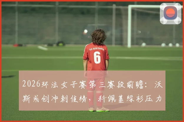 2026环法女子赛第三赛段前瞻：沃斯或创冲刺佳绩，科佩基绿衫压力与总成绩榜分析