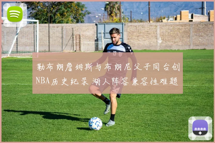 勒布朗詹姆斯与布朗尼父子同台创NBA历史纪录 湖人阵容兼容性难题与赛季前景深度分析