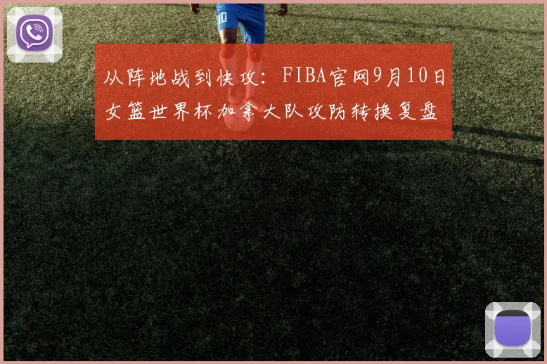 从阵地战到快攻：FIBA官网9月10日女篮世界杯加拿大队攻防转换复盘与短板分析