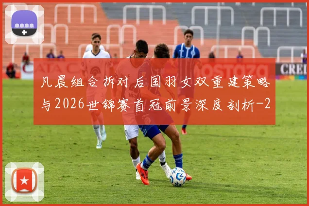凡晨组合拆对后国羽女双重建策略与2026世锦赛首冠前景深度剖析