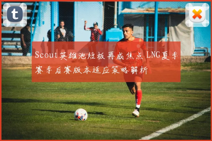 Scout英雄池短板再成焦点 LNG夏季赛季后赛版本适应策略解析