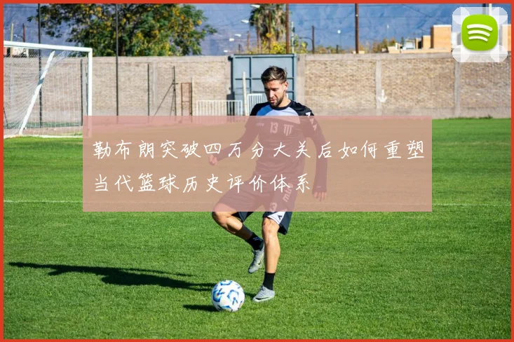 勒布朗突破四万分大关后如何重塑当代篮球历史评价体系