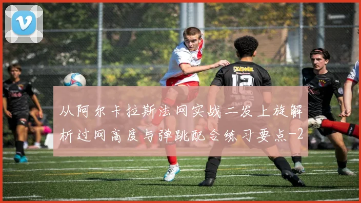 从阿尔卡拉斯法网实战二发上旋解析过网高度与弹跳配合练习要点