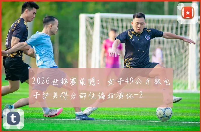 2026世锦赛前瞻:女子49公斤级电子护具得分部位偏好演化