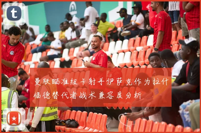 曼联瞄准纽卡射手伊萨克作为拉什福德替代者战术兼容度分析