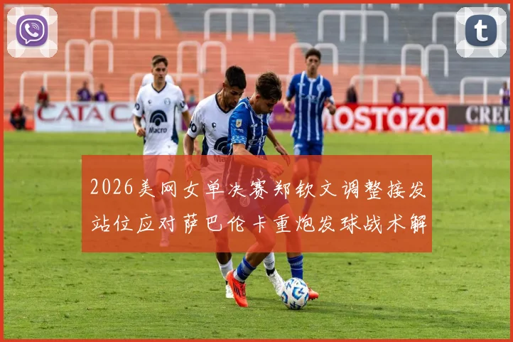 2026美网女单决赛郑钦文调整接发站位应对萨巴伦卡重炮发球战术解析